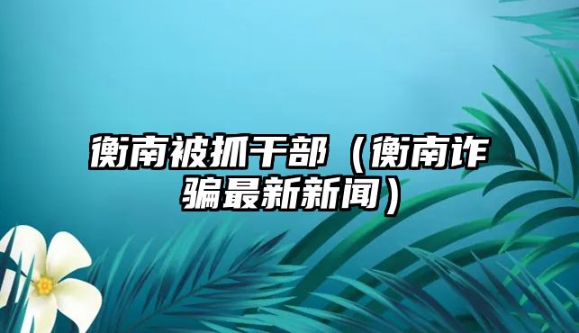 衡南被抓干部（衡南詐騙最新新聞）