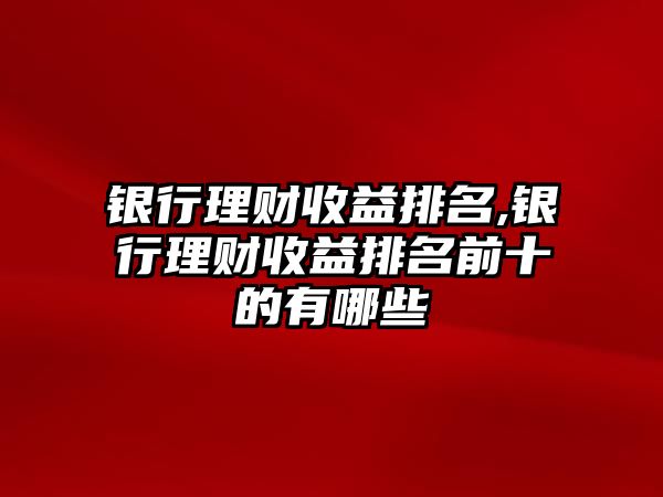 銀行理財(cái)收益排名,銀行理財(cái)收益排名前十的有哪些