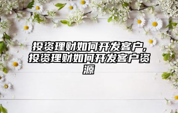 投資理財(cái)如何開發(fā)客戶,投資理財(cái)如何開發(fā)客戶資源