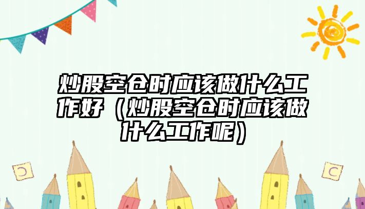 炒股空倉時(shí)應(yīng)該做什么工作好（炒股空倉時(shí)應(yīng)該做什么工作呢）