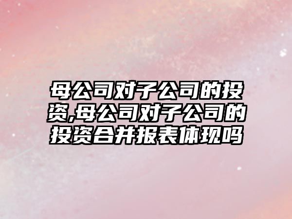 母公司對子公司的投資,母公司對子公司的投資合并報表體現(xiàn)嗎