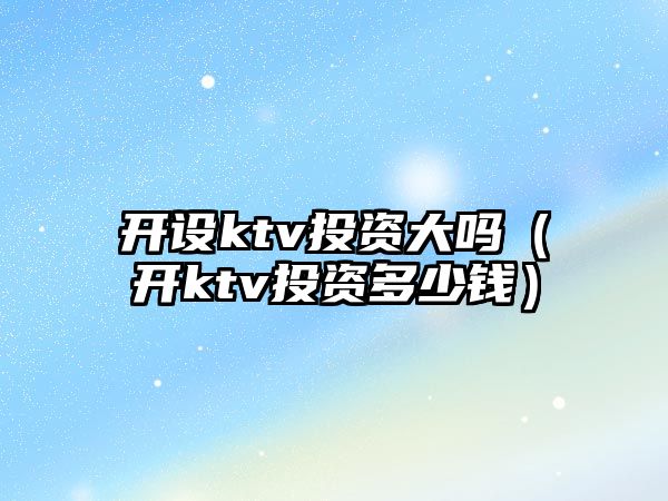 開設(shè)ktv投資大嗎（開ktv投資多少錢）