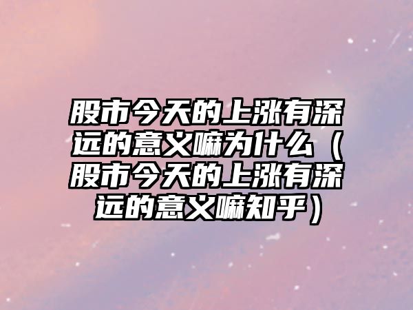 股市今天的上漲有深遠的意義嘛為什么（股市今天的上漲有深遠的意義嘛知乎）