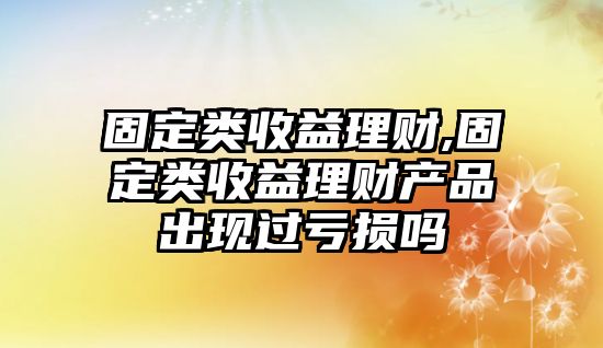 固定類(lèi)收益理財(cái),固定類(lèi)收益理財(cái)產(chǎn)品出現(xiàn)過(guò)虧損嗎