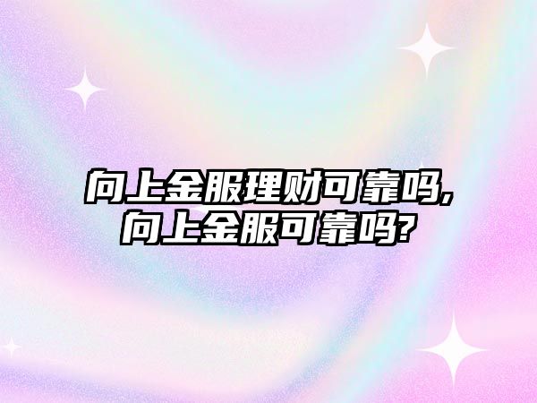 向上金服理財(cái)可靠嗎,向上金服可靠嗎?