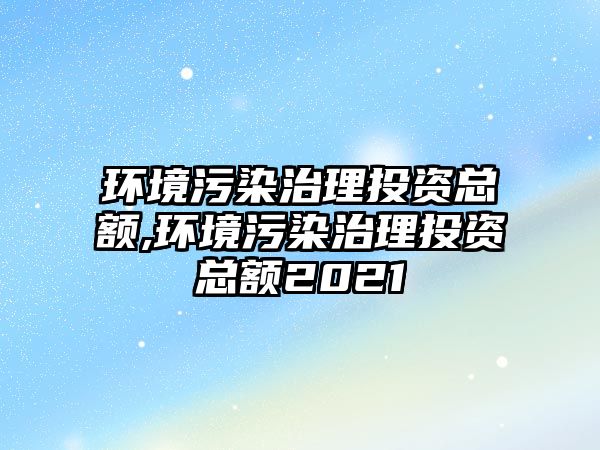 環(huán)境污染治理投資總額,環(huán)境污染治理投資總額2021