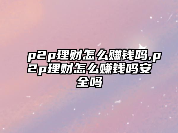 p2p理財怎么賺錢嗎,p2p理財怎么賺錢嗎安全嗎