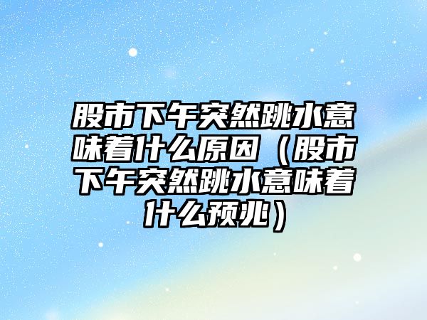 股市下午突然跳水意味著什么原因（股市下午突然跳水意味著什么預(yù)兆）