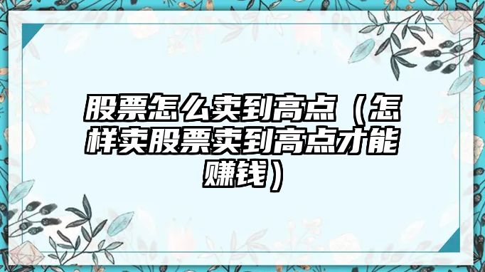 股票怎么賣到高點（怎樣賣股票賣到高點才能賺錢）