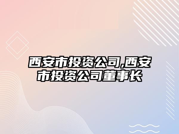 西安市投資公司,西安市投資公司董事長(zhǎng)