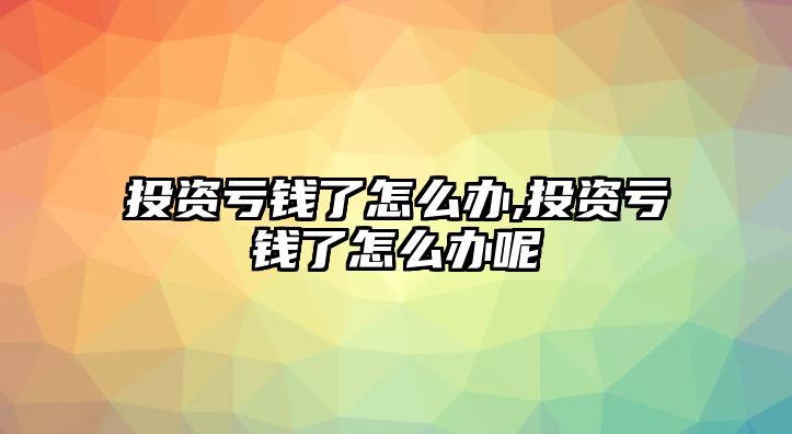 投資虧錢了怎么辦,投資虧錢了怎么辦呢