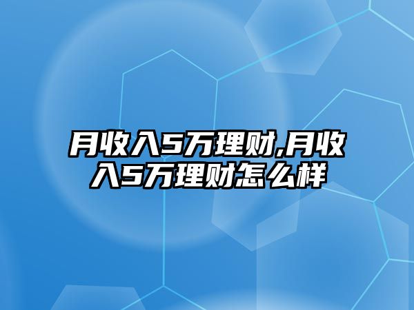 月收入5萬(wàn)理財(cái),月收入5萬(wàn)理財(cái)怎么樣