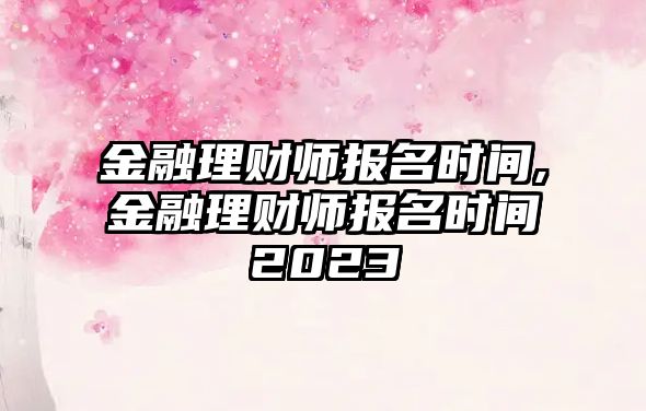 金融理財(cái)師報(bào)名時(shí)間,金融理財(cái)師報(bào)名時(shí)間2023