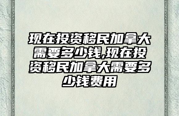 現(xiàn)在投資移民加拿大需要多少錢,現(xiàn)在投資移民加拿大需要多少錢費用