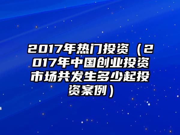 2017年熱門投資（2017年中國創(chuàng)業(yè)投資市場共發(fā)生多少起投資案例）