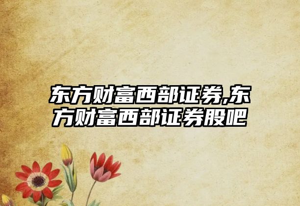 東方財(cái)富西部證券,東方財(cái)富西部證券股吧