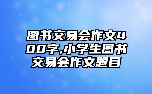 圖書交易會作文400字,小學(xué)生圖書交易會作文題目