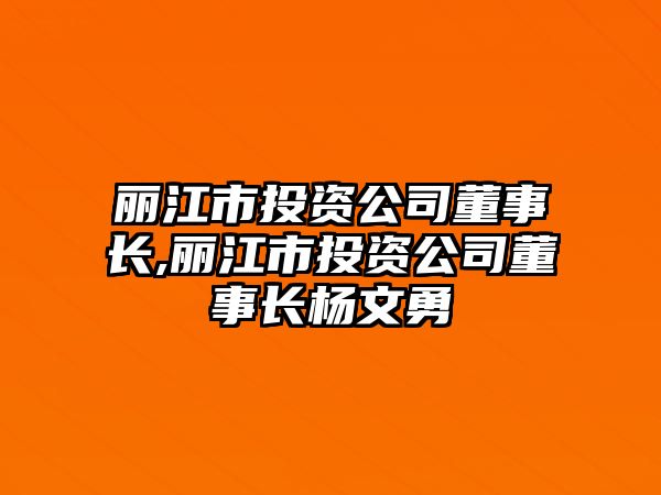 麗江市投資公司董事長(zhǎng),麗江市投資公司董事長(zhǎng)楊文勇