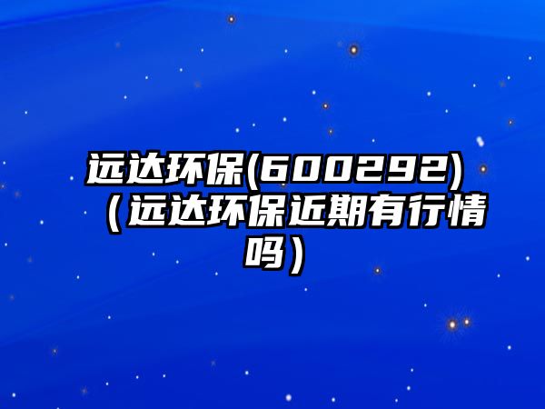 遠達環(huán)保(600292)（遠達環(huán)保近期有行情嗎）