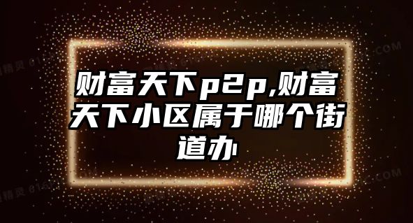 財(cái)富天下p2p,財(cái)富天下小區(qū)屬于哪個(gè)街道辦