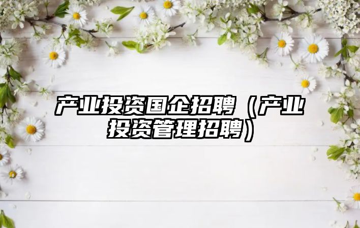 產(chǎn)業(yè)投資國企招聘（產(chǎn)業(yè)投資管理招聘）