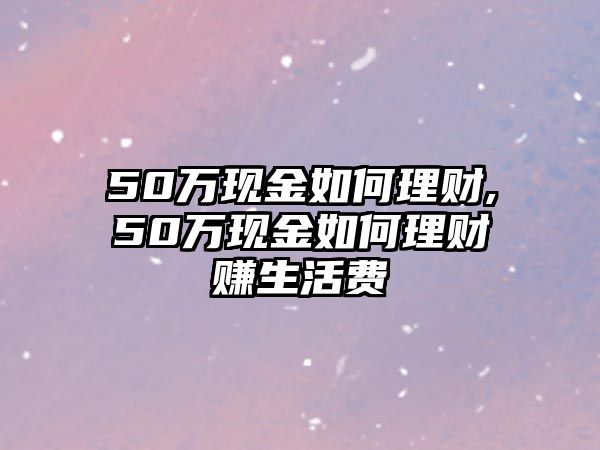 50萬現(xiàn)金如何理財,50萬現(xiàn)金如何理財賺生活費