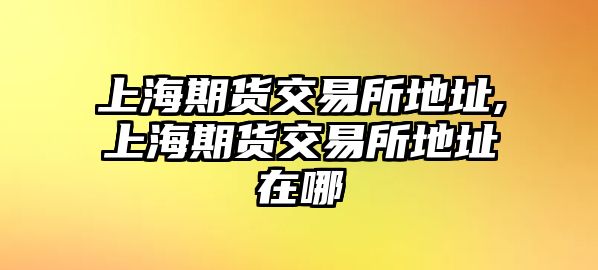 上海期貨交易所地址,上海期貨交易所地址在哪