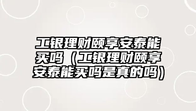 工銀理財(cái)頤享安泰能買嗎（工銀理財(cái)頤享安泰能買嗎是真的嗎）