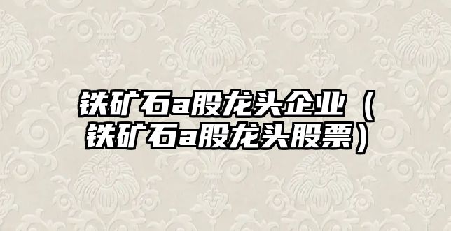 鐵礦石a股龍頭企業(yè)（鐵礦石a股龍頭股票）