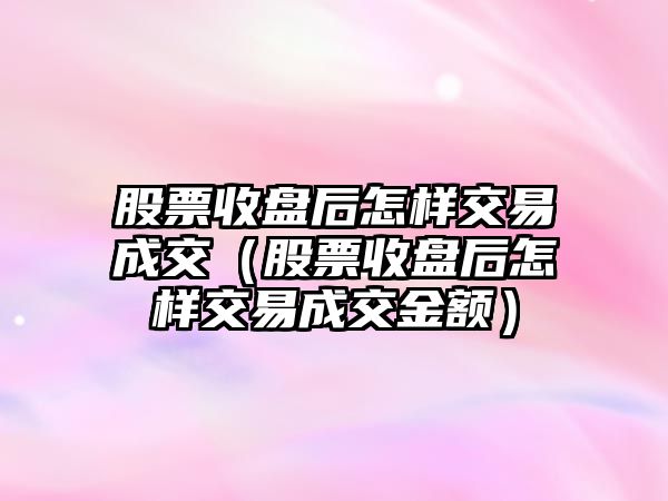 股票收盤后怎樣交易成交（股票收盤后怎樣交易成交金額）