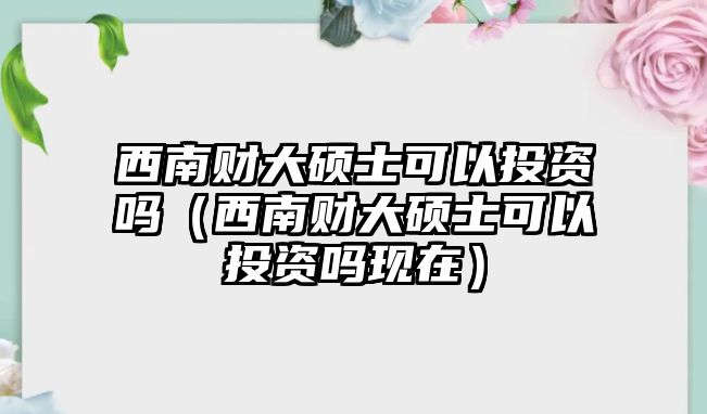 西南財大碩士可以投資嗎（西南財大碩士可以投資嗎現(xiàn)在）