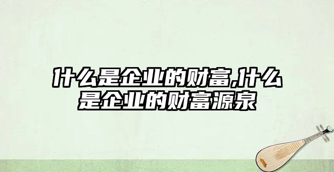 什么是企業(yè)的財(cái)富,什么是企業(yè)的財(cái)富源泉