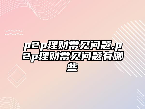 p2p理財(cái)常見問題,p2p理財(cái)常見問題有哪些