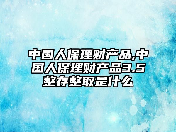 中國(guó)人保理財(cái)產(chǎn)品,中國(guó)人保理財(cái)產(chǎn)品3.5整存整取是什么