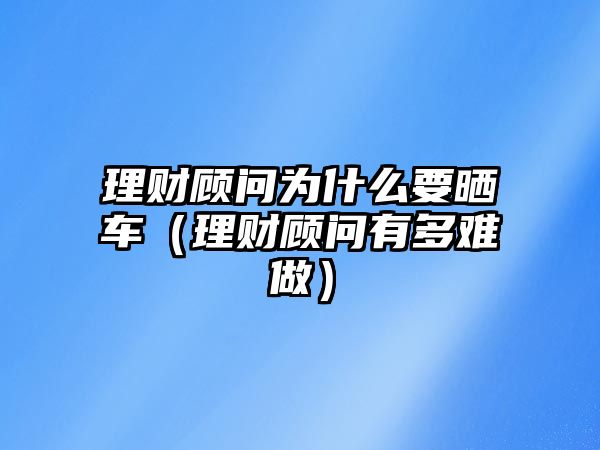 理財顧問為什么要曬車（理財顧問有多難做）