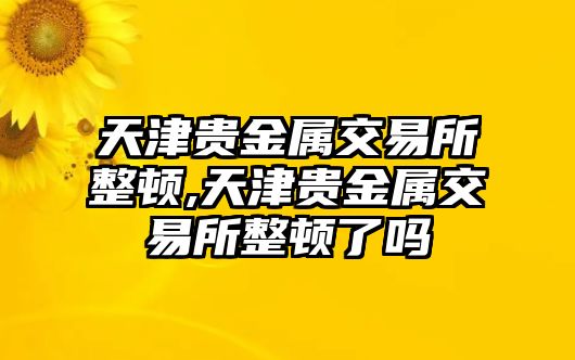 天津貴金屬交易所整頓,天津貴金屬交易所整頓了嗎