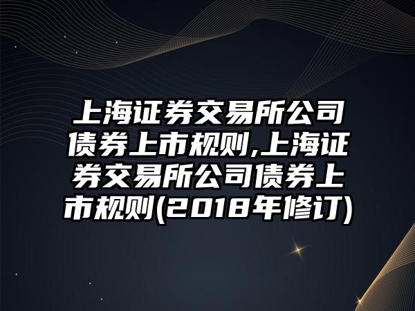 上海證券交易所公司債券上市規(guī)則,上海證券交易所公司債券上市規(guī)則(2018年修訂)