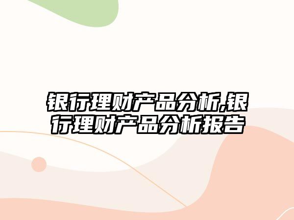 銀行理財(cái)產(chǎn)品分析,銀行理財(cái)產(chǎn)品分析報(bào)告