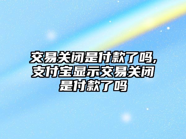 交易關閉是付款了嗎,支付寶顯示交易關閉是付款了嗎