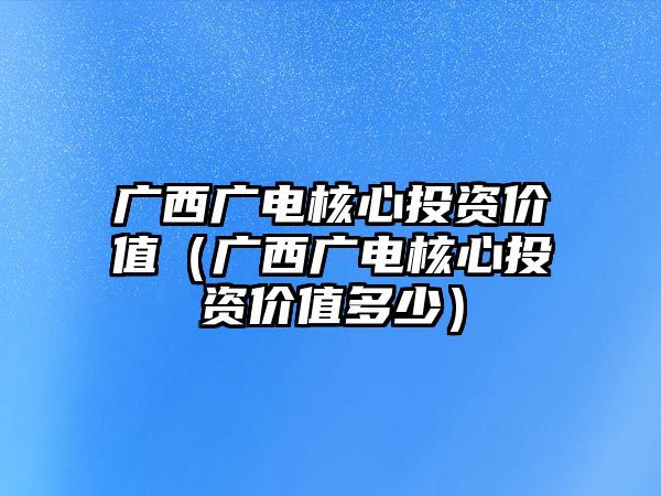 廣西廣電核心投資價(jià)值（廣西廣電核心投資價(jià)值多少）