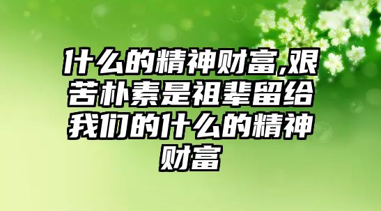 什么的精神財富,艱苦樸素是祖輩留給我們的什么的精神財富