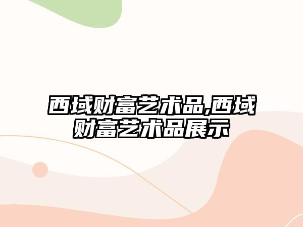 西域財(cái)富藝術(shù)品,西域財(cái)富藝術(shù)品展示