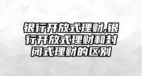 銀行開放式理財,銀行開放式理財和封閉式理財?shù)膮^(qū)別