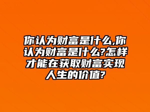 你認(rèn)為財(cái)富是什么,你認(rèn)為財(cái)富是什么?怎樣才能在獲取財(cái)富實(shí)現(xiàn)人生的價(jià)值?