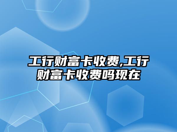 工行財富卡收費(fèi),工行財富卡收費(fèi)嗎現(xiàn)在