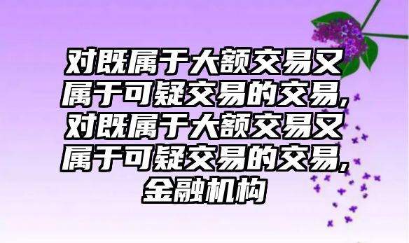 對既屬于大額交易又屬于可疑交易的交易,對既屬于大額交易又屬于可疑交易的交易,金融機構(gòu)