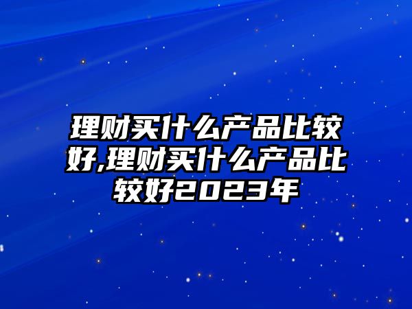 理財買什么產(chǎn)品比較好,理財買什么產(chǎn)品比較好2023年