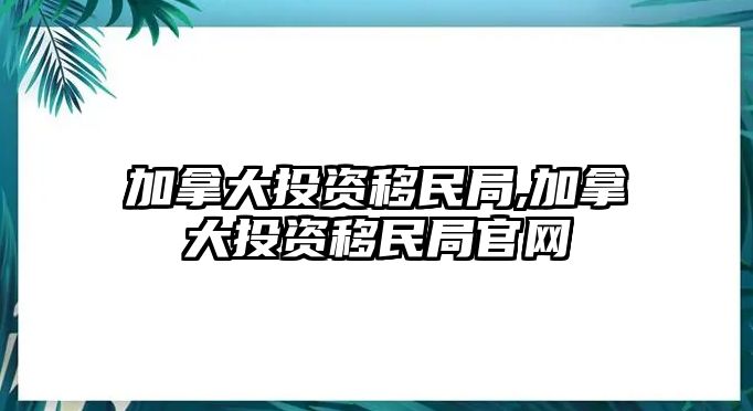 加拿大投資移民局,加拿大投資移民局官網(wǎng)