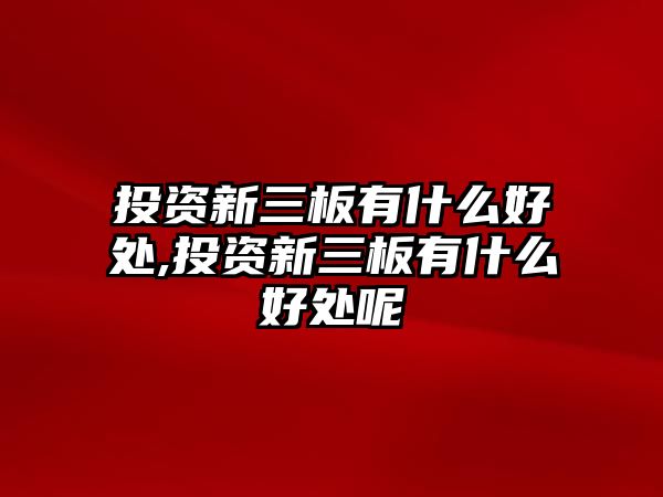 投資新三板有什么好處,投資新三板有什么好處呢