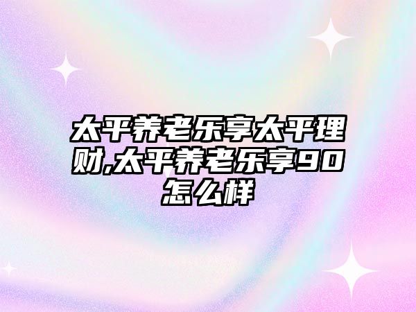 太平養(yǎng)老樂享太平理財,太平養(yǎng)老樂享90怎么樣